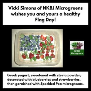 Vicki Simons of NKBJ Microgreens wishes you and yours a healthy Flag Day! Greek yogurt, sweetened with stevia powder, decorated with blueberries and strawberries, then garnished with Speckled Pea microgreens.